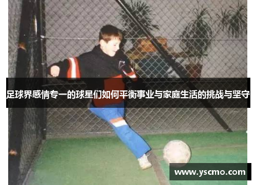 足球界感情专一的球星们如何平衡事业与家庭生活的挑战与坚守