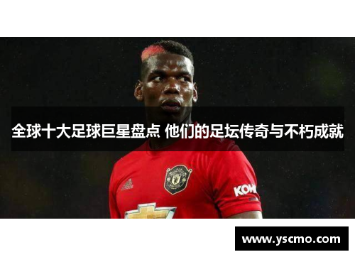 全球十大足球巨星盘点 他们的足坛传奇与不朽成就